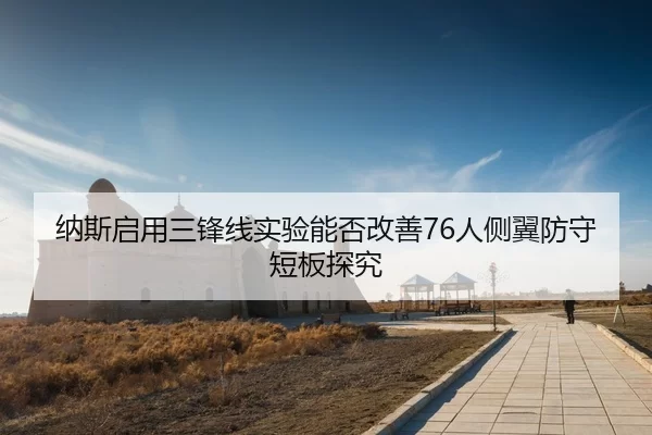纳斯启用三锋线实验能否改善76人侧翼防守短板探究