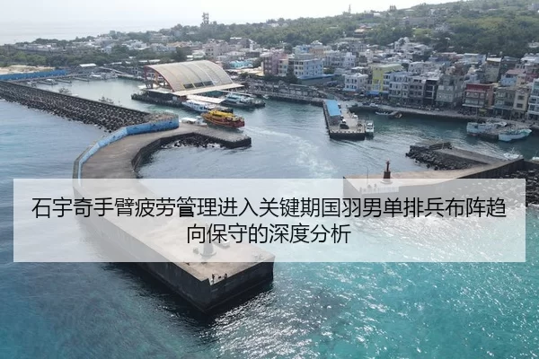 石宇奇手臂疲劳管理进入关键期国羽男单排兵布阵趋向保守的深度分析