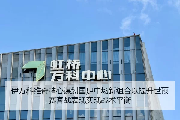 伊万科维奇精心谋划国足中场新组合以提升世预赛客战表现实现战术平衡