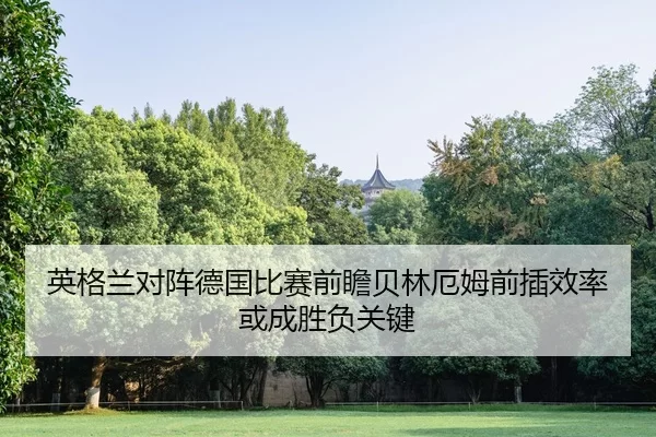 英格兰对阵德国比赛前瞻贝林厄姆前插效率或成胜负关键
