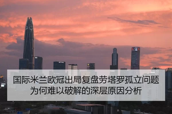 国际米兰欧冠出局复盘劳塔罗孤立问题为何难以破解的深层原因分析