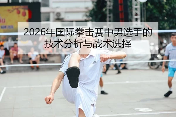 2026年国际拳击赛中男选手的技术分析与战术选择
