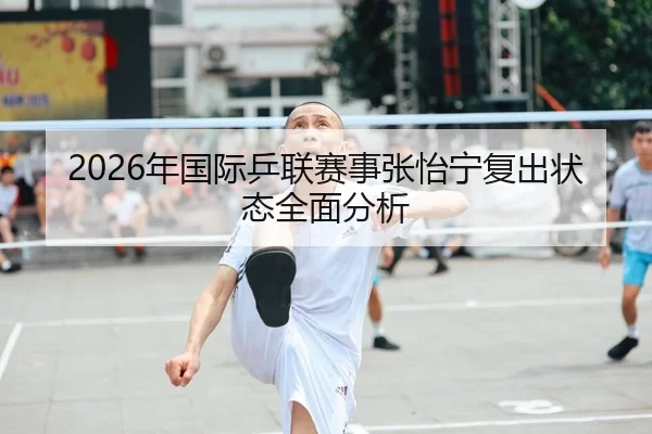 2026年国际乒联赛事张怡宁复出状态全面分析
