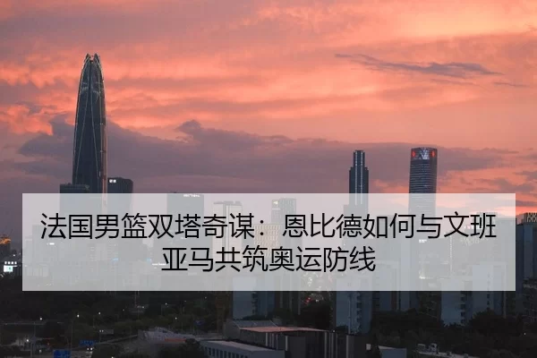 法国男篮双塔奇谋：恩比德如何与文班亚马共筑奥运防线