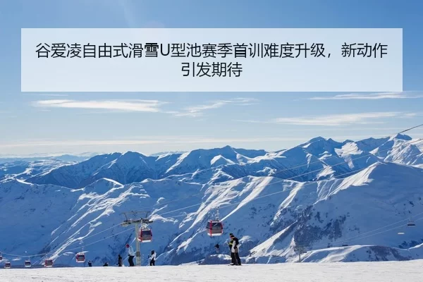 谷爱凌自由式滑雪U型池赛季首训难度升级，新动作引发期待