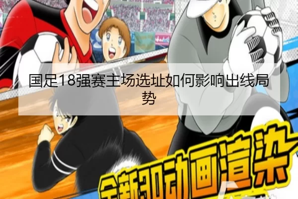国足18强赛主场选址如何影响出线局势