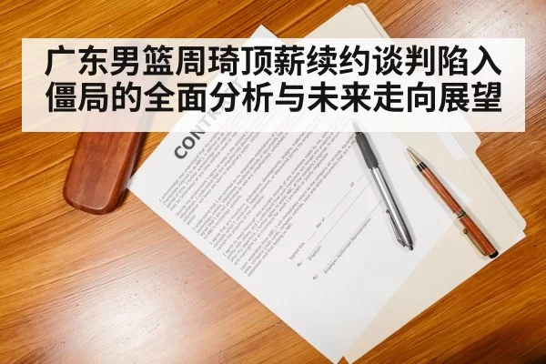 广东男篮周琦顶薪续约谈判陷入僵局的全面分析与未来走向展望