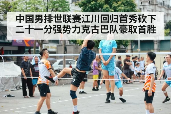 中国男排世联赛江川回归首秀砍下二十一分强势力克古巴队豪取首胜