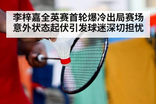 李梓嘉全英赛首轮爆冷出局赛场意外状态起伏引发球迷深切担忧