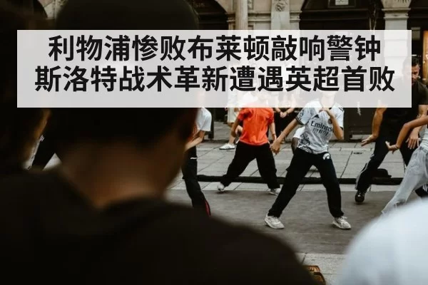 利物浦惨败布莱顿敲响警钟 斯洛特战术革新遭遇英超首败