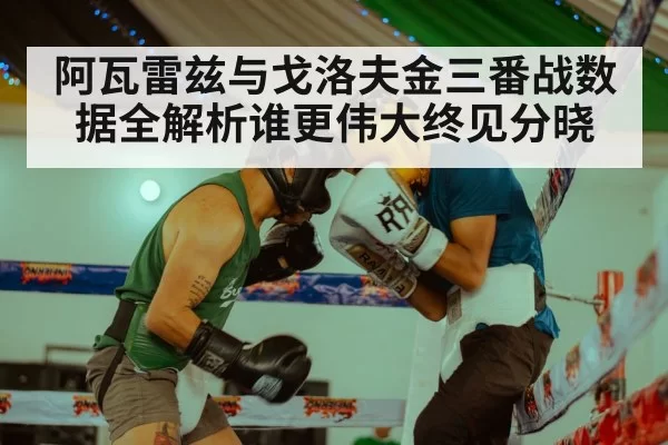 阿瓦雷兹与戈洛夫金三番战数据全解析谁更伟大终见分晓