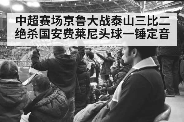中超赛场京鲁大战泰山三比二绝杀国安费莱尼头球一锤定音