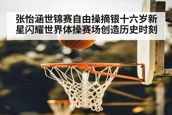 张怡涵世锦赛自由操摘银十六岁新星闪耀世界体操赛场创造历史时刻